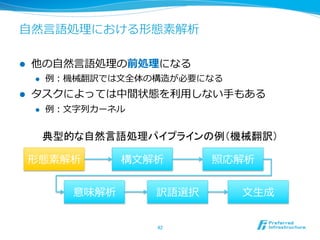 ⾃自然⾔言語処理理における形態素解析

l    他の⾃自然⾔言語処理理の前処理理になる
      l    例例：機械翻訳では⽂文全体の構造が必要になる
l    タスクによっては中間状態を利利⽤用しない⼿手もある
      l    例例：⽂文字列列カーネル


            典型的な自然言語処理パイプラインの例（機械翻訳）	

      形態素解析            構⽂文解析      照応解析


                意味解析       訳語選択      ⽂文⽣生成


                           42	
 