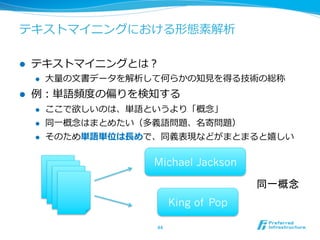 テキストマイニングにおける形態素解析

l    テキストマイニングとは？
      l    ⼤大量量の⽂文書データを解析して何らかの知⾒見見を得る技術の総称
l    例例：単語頻度度の偏りを検知する
      l    ここで欲しいのは、単語というより「概念念」
      l    同⼀一概念念はまとめたい（多義語問題、名寄問題）
      l    そのため単語単位は⻑⾧長めで、同義表現などがまとまると嬉しい

                          Michael Jackson

                                               同一概念	
                                 King of Pop

                          44	
 