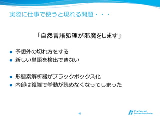 実際に仕事で使うと現れる問題・・・


          「自然言語処理が邪魔をします」

l    予想外の切切れ⽅方をする
l    新しい単語を検出できない


l    形態素解析器がブラックボックス化
l    内部は複雑で挙動が読めなくなってしまった




                     45	
 
