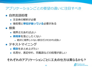 アプリケーションごとの要望の違いに注⽬目すべき
l    ⾃自然⾔言語処理理
      l    ⽂文全体の解析が必要
      l    後処理理と単位が揃っている必要がある
l    検索索
      l    境界さえあればよい
      l    再現率率率を落落としたくない
            l    絶対に境界じゃない部分だけわかれば良良い
l    テキストマイニング
      l    概念念をまとめ上げたい
      l    名寄せ、表記ゆれ、同義語などの処理理が欲しい

  それぞれのアプリケーションごとに工夫の仕方は異なるかも？	
                              46	
 