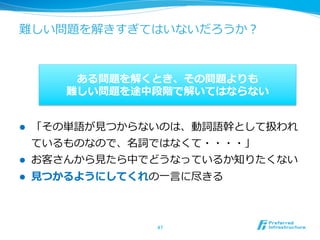 難しい問題を解きすぎてはいないだろうか？



           ある問題を解くとき、その問題よりも
          難しい問題を途中段階で解いてはならない


l    「その単語が⾒見見つからないのは、動詞語幹として扱われ
      ているものなので、名詞ではなくて・・・・」
l    お客さんから⾒見見たら中でどうなっているか知りたくない
l    ⾒見見つかるようにしてくれの⼀一⾔言に尽きる



                    47	
 