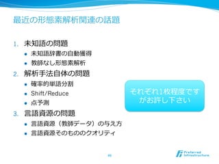 最近の形態素解析関連の話題

1.    未知語の問題
      l    未知語辞書の⾃自動獲得
      l    教師なし形態素解析
2.    解析⼿手法⾃自体の問題
      l    確率率率的単語分割
      l    Shift/Reduce          それぞれ1枚程度度です
      l    点予測                    がお許し下さい
3.    ⾔言語資源の問題
      l    ⾔言語資源（教師データ）の与え⽅方
      l    ⾔言語資源そのもののクオリティ


                           49	
 