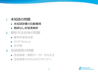 1.    未知語の問題
      l    未知語辞書の⾃自動獲得
      l    教師なし形態素解析
2.    解析⼿手法⾃自体の問題
      l    確率率率的単語分割
      l    Shift/Reduce
      l    点予測
3.    ⾔言語資源の問題
      l    ⾔言語資源（教師データ）の与え⽅方
      l    ⾔言語資源そのもののクオリティ


                           51	
 