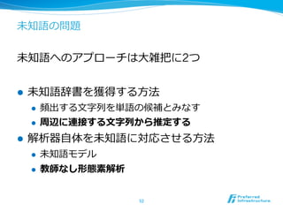 未知語の問題


未知語へのアプローチは⼤大雑把に2つ


l    未知語辞書を獲得する⽅方法
      l    頻出する⽂文字列列を単語の候補とみなす
      l    周辺に連接する⽂文字列列から推定する
l    解析器⾃自体を未知語に対応させる⽅方法
      l    未知語モデル
      l    教師なし形態素解析


                        52	
 
