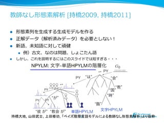 教師なし形態素解析 [持橋2009, 持橋2011]

l    形態素列列を⽣生成する⽣生成モデルを作る
l    正解データ（解析済みデータ）を必要としない！
l    新語、未知語に対して頑健
      l  例例）古⽂文、なのは問題、しょこたん語
l    しかし、これを説明するにはこのスライドでは短すぎる・・・




 持橋大地, 山田武士, 上田修功. 「ベイズ階層言語モデルによる教師なし形態素解析」より抜粋	
                         54	
 