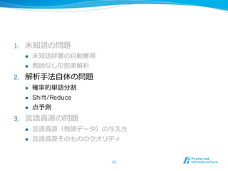 1.    未知語の問題
      l    未知語辞書の⾃自動獲得
      l    教師なし形態素解析
2.    解析⼿手法⾃自体の問題
      l    確率率率的単語分割
      l    Shift/Reduce
      l    点予測
3.    ⾔言語資源の問題
      l    ⾔言語資源（教師データ）の与え⽅方
      l    ⾔言語資源そのもののクオリティ


                           55	
 