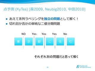 点予測 (KyTea) [森2009, Neubig2010, 中⽥田2010]

 l    あえて系列列ラベリングを独⽴立立の問題として解く！
 l    切切れ⽬目か否かの単純な⼆二値分類問題


             NO	
       Yes	
   Yes	
       Yes	
       No	

         東          京       都           に           住          む



                         それぞれ別の問題だと思って解く	


                                    59	
 