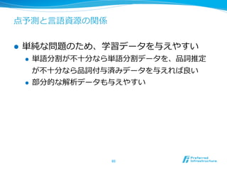 点予測と⾔言語資源の関係


l    単純な問題のため、学習データを与えやすい
      l    単語分割が不不⼗十分なら単語分割データを、品詞推定
            が不不⼗十分なら品詞付与済みデータを与えれば良良い
      l    部分的な解析データも与えやすい




                       60	
 
