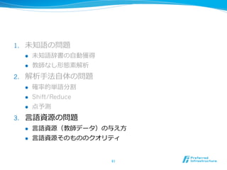 1.    未知語の問題
      l    未知語辞書の⾃自動獲得
      l    教師なし形態素解析
2.    解析⼿手法⾃自体の問題
      l    確率率率的単語分割
      l    Shift/Reduce
      l    点予測
3.    ⾔言語資源の問題
      l    ⾔言語資源（教師データ）の与え⽅方
      l    ⾔言語資源そのもののクオリティ


                           61	
 