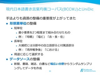 現代⽇日本語書き⾔言葉葉均衡コーパス(BCCWJ)とUniDic

⼿手法よりも資源の整備の重要度度が上がってきた
l    形態素単位の整備
      l    短単位
             l    最⼩小要素を2つ程度度まで組み合わせたもの
             l    例例：「⺟母親」「塩ビ」「⾐衣・⾷食・住」
      l    ⻑⾧長単位
             l    ⼤大雑把には分節中の⾃自⽴立立語部分と付属語部分
             l    例例：「湾岸戦争後」「における」
      l    ⽤用途に応じて選択する
l    データソースの整備
      l    新聞、書籍、雑誌、⽩白書など幅広い分野からランダムサンプリ
            ングしてデータを作成
                                63	
 