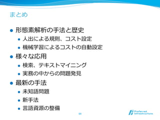 まとめ

l    形態素解析の⼿手法と歴史
      l    ⼈人出による規則、コスト設定
      l    機械学習によるコストの⾃自動設定
l    様々な応⽤用
      l    検索索、テキストマイニング
      l    実務の中からの問題発⾒見見
l    最新の⼿手法
      l    未知語問題
      l    新⼿手法
      l    ⾔言語資源の整備
                        64	
 