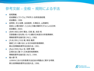 参考⽂文献 – 全般 ~ 規則による⼿手法
l    ⻑⾧長尾真編.
      岩波講座ソフトウェア科学15 ⾃自然⾔言語処理理.
      岩波書店, 1996
l    ⾦金金明哲, 村上征勝, 永⽥田昌明, ⼤大津起夫, ⼭山⻄西健司.
      ⾔言語と⼼心理理の統計  ことばと⾏行行動の確率率率モデルによる分析.
      岩波書店, 2003.
l    [吉村1983] 吉村  賢治, ⽇日⾼高  達, 吉⽥田  将.
      ⽂文節数最⼩小法を⽤用いたべた書き⽇日本語⽂文の形態素解析.
      情報処理理学会論論⽂文誌  24(1), 1983.
l    [久光1991] 久光  徹, 新⽥田  義彦.
      接続コスト最⼩小法による⽇日本語形態素解析.
      第42回情報処理理学会全国⼤大会, 1991.
l    [丸⼭山1994] 丸⼭山  宏, 荻野  紫穂.
      正規⽂文法に基づく⽇日本語形態素解析.
      情報処理理学会論論⽂文誌  35(7), 1994.
l    颯々野  学.
      JUMANにおける形態素⽂文法記述の問題点に関する考察.
      第53回情報処理理学会全国⼤大会, 1996.
 