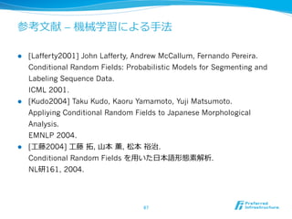 参考⽂文献 – 機械学習による⼿手法

l    [Lafferty2001] John Lafferty, Andrew McCallum, Fernando Pereira.
      Conditional Random Fields: Probabilistic Models for Segmenting and
      Labeling Sequence Data.
      ICML 2001.
l    [Kudo2004] Taku Kudo, Kaoru Yamamoto, Yuji Matsumoto.
      Appliying Conditional Random Fields to Japanese Morphological
      Analysis.
      EMNLP 2004.
l    [⼯工藤2004] ⼯工藤  拓拓, ⼭山本  薫, 松本  裕治.
      Conditional Random Fields を⽤用いた⽇日本語形態素解析.
      NL研161, 2004.




                                      67	
 