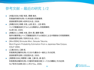 参考⽂文献 – 最近の研究 1/2
l    [村脇2008] 村脇  有吾, ⿊黒橋  禎夫.
      形態論論的制約を⽤用いた未知語の⾃自動獲得.
      ⾔言語処理理学会第14回年年次⼤大会, 2008.
l    [持橋2009] 持橋  ⼤大地, ⼭山⽥田  武⼠士, 上⽥田  修功.
      ベイズ階層⾔言語モデルによる教師なし形態素解析.
      NL研190, 2009.
l    [持橋2011] 持橋  ⼤大地, 鈴鈴⽊木  潤, 藤野  昭典.
      条件付確率率率場とベイズ階層⾔言語モデルの統合による半教師あり形態素解析.
      ⾔言語処理理学会第17回年年次⼤大会, 2011.
l    [Mori2004] Shinsuke Mori, Daisuke Takuma.
      Word N-gram Probability Estimation From a Japanese Raw Corpus.
      ICSLP 2004.
l    [⼯工藤2005] ⼯工藤  拓拓.
      形態素周辺確率率率を⽤用いた分かち書きの⼀一般化とその応⽤用.
      ⾔言語処理理学会第11回全国⼤大会, 2005.
l    [岡野原2006] 岡野原  ⼤大輔, ⼯工藤  拓拓, 森  信介.
      形態素周辺確率率率を⽤用いた確率率率的単語分割コーパスの構築とその応⽤用.
      NLP若若⼿手の会第1回シンポジウム, 2006.
                                              68	
 