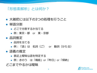 「形態素解析」とは何か？

l    ⼤大雑把には以下の3つの処理理を⾏行行うこと
l    単語分割
      l    どこで分割するか当てる
      l    例例：東京・都 　or 　東・京都
l    品詞推定
      l    品詞を当てる
      l    例例：「語」は 　名詞（ご） 　or 　動詞（かたる）
l    語義の推定
      l    表記上曖昧な語を特定する
      l    例例：きのう 　は「機能」or「昨⽇日」or「帰納」
どこまでやるかは曖昧
                            9	
 