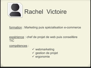Rachel Victoire

formation : Marketing puis spécialisation e-commerce


expérience : chef de projet de web puis conseillère
TIC
compétences :
                  webmarketing
                  gestion de projet
                  ergonomie
 