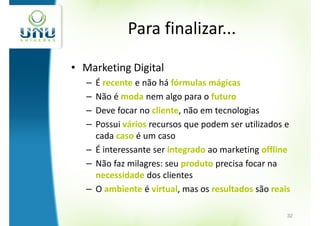 Para finalizar...

• Marketing Digital
   – É recente e não há fórmulas mágicas
   – Não é moda nem algo para o futuro
   – Deve focar no cliente, não em tecnologias
   – Possui vários recursos que podem ser utilizados e
     cada caso é um caso
   – É interessante ser integrado ao marketing offline
   – Não faz milagres: seu produto precisa focar na
     necessidade dos clientes
   – O ambiente é virtual, mas os resultados são reais

                                                     32
 