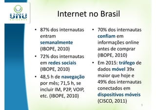 Internet no Brasil
• 87% dos internautas      • 70% dos internautas
  entram                     confiam em
  semanalmente               informações online
  (IBOPE, 2010)              antes de comprar
• 72% dos internautas        (IBOPE, 2010)
  em redes sociais         • Em 2015: tráfego de
  (IBOPE, 2010)              dados móvel 39x
• 48,5 h de navegação        maior que hoje e
  por mês; 71,5 h, se        49% dos internautas
  incluir IM, P2P, VOIP,     conectados em
  etc. (IBOPE, 2010)         dispositivos móveis
                             (CISCO, 2011)
                                               5
 
