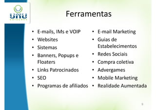 Ferramentas
• E-mails, IMs e VOIP      • E-mail Marketing
• Websites                 • Guias de
• Sistemas                   Estabelecimentos
• Banners, Popups e        • Redes Sociais
  Floaters                 • Compra coletiva
• Links Patrocinados       • Advergames
• SEO                      • Mobile Marketing
• Programas de afiliados   • Realidade Aumentada


                                             9
 