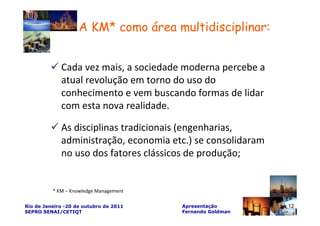 A KM* como área multidisciplinar:


             Cada vez mais, a sociedade moderna percebe a
             atual revolução em torno do uso do
             conhecimento e vem buscando formas de lidar
             com esta nova realidade.

             As disciplinas tradicionais (engenharias,
             administração, economia etc.) se consolidaram
             no uso dos fatores clássicos de produção;


          * KM – Knowledge Management

Rio de Janeiro -20 de outubro de 2011   Apresentação         12
SEPRO SENAI/CETIQT                      Fernando Goldman
 