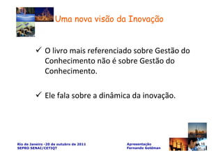 Uma nova visão da Inovação


              O livro mais referenciado sobre Gestão do
              Conhecimento não é sobre Gestão do
              Conhecimento.

              Ele fala sobre a dinâmica da inovação.




Rio de Janeiro -20 de outubro de 2011   Apresentação       16
SEPRO SENAI/CETIQT                      Fernando Goldman
 