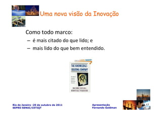 Uma nova visão da Inovação

         Como todo marco:
          – é mais citado do que lido; e
          – mais lido do que bem entendido.




Rio de Janeiro -20 de outubro de 2011   Apresentação       17
SEPRO SENAI/CETIQT                      Fernando Goldman
 