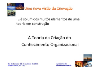 Uma nova visão da Inovação

          ...é só um dos muitos elementos de uma
          teoria em construção


                   A Teoria da Criação do
                Conhecimento Organizacional


Rio de Janeiro -20 de outubro de 2011   Apresentação       18
SEPRO SENAI/CETIQT                      Fernando Goldman
 