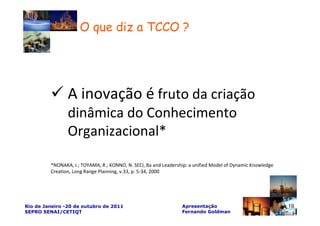 O que diz a TCCO ?




                A inovação é fruto da criação
                dinâmica do Conhecimento
                Organizacional*

         *NONAKA, I.; TOYAMA, R.; KONNO, N. SECI, Ba and Leadership: a unified Model of Dynamic Knowledge
         Creation, Long Range Planning, v.33, p. 5-34, 2000




Rio de Janeiro -20 de outubro de 2011                            Apresentação                               19
SEPRO SENAI/CETIQT                                               Fernando Goldman
 