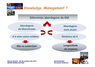 Knowledge Management ?

                            Diferentes abordagens de KM

              Abordagens                              Abordagens
             do Mainstream                            mais atuais

      K é visto como estático                       Dinâmica do K


           Não se sustentam                           Longevidade
                                                       da empresa



Rio de Janeiro -20 de outubro de 2011       Apresentação            20
SEPRO SENAI/CETIQT                          Fernando Goldman
 