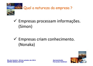 Qual a natureza da empresa ?


              Empresas processam informações.
              (Simon)

              Empresas criam conhecimento.
              (Nonaka)


Rio de Janeiro -20 de outubro de 2011   Apresentação       21
SEPRO SENAI/CETIQT                      Fernando Goldman
 