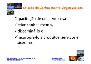 Criação de Conhecimento Organizacional:


         Capacitação de uma empresa:
           criar conhecimento,
           disseminá-lo e
           incorporá-lo a produtos, serviços e
          sistemas.


Rio de Janeiro -20 de outubro de 2011   Apresentação       22
SEPRO SENAI/CETIQT                      Fernando Goldman
 