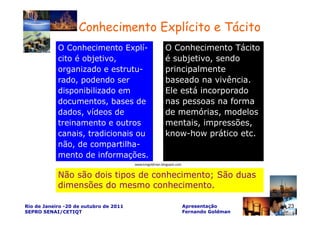 Conhecimento Explícito e Tácito
            O Conhecimento Explí-                        O Conhecimento Tácito
            cito é objetivo,                             é subjetivo, sendo
            organizado e estrutu-                        principalmente
            rado, podendo ser                            baseado na vivência.
            disponibilizado em                           Ele está incorporado
            documentos, bases de                         nas pessoas na forma
            dados, vídeos de                             de memórias, modelos
            treinamento e outros                         mentais, impressões,
            canais, tradicionais ou                      know-how prático etc.
            não, de compartilha-
            mento de informações.
                                        www.kmgoldman.blogspot.com


            Não são dois tipos de conhecimento; São duas
            dimensões do mesmo conhecimento.

Rio de Janeiro -20 de outubro de 2011                                Apresentação       23
SEPRO SENAI/CETIQT                                                   Fernando Goldman
 