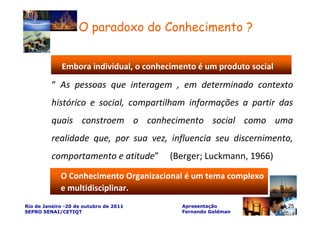O paradoxo do Conhecimento ?


             Embora individual, o conhecimento é um produto social

          “ As pessoas que interagem , em determinado contexto
          histórico e social, compartilham informações a partir das
          quais constroem o conhecimento social como uma
          realidade que, por sua vez, influencia seu discernimento,
          comportamento e atitude”      (Berger; Luckmann, 1966)
             O Conhecimento Organizacional é um tema complexo
             e multidisciplinar.
                                                                     25
Rio de Janeiro -20 de outubro de 2011      Apresentação                   25
SEPRO SENAI/CETIQT                         Fernando Goldman
 