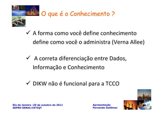 O que é o Conhecimento ?


              A forma como você define conhecimento
              define como você o administra (Verna Allee)

               A correta diferenciação entre Dados,
              Informação e Conhecimento

              DIKW não é funcional para a TCCO

                                                           27
Rio de Janeiro -20 de outubro de 2011   Apresentação            27
SEPRO SENAI/CETIQT                      Fernando Goldman
 