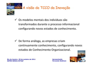 A visão da TCCO da Inovação


              Os modelos mentais dos indivíduos são
              transformados durante o processo informacional
              configurando novos estados de conhecimento.



              De forma análoga, as empresas criam
              continuamente conhecimento, configurando novos
              estados de Conhecimento Organizacional.

Rio de Janeiro -20 de outubro de 2011   Apresentação           29
SEPRO SENAI/CETIQT                      Fernando Goldman
 