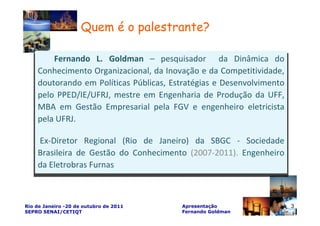 Quem é o palestrante?

        Fernando L. Goldman – pesquisador da Dinâmica do
    Conhecimento Organizacional, da Inovação e da Competitividade,
    doutorando em Políticas Públicas, Estratégias e Desenvolvimento
    pelo PPED/IE/UFRJ, mestre em Engenharia de Produção da UFF,
    MBA em Gestão Empresarial pela FGV e engenheiro eletricista
    pela UFRJ.

    Ex-Diretor Regional (Rio de Janeiro) da SBGC - Sociedade
    Brasileira de Gestão do Conhecimento (2007-2011). Engenheiro
    da Eletrobras Furnas



Rio de Janeiro -20 de outubro de 2011   Apresentação                  3
SEPRO SENAI/CETIQT                      Fernando Goldman
 