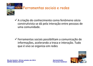 Ferramentas sociais e redes


             A criação do conhecimento como fenômeno sócio
             construtivista se dá pela interação entre pessoas de
             uma comunidade.


             Ferramentas sociais possibilitam a comunicação de
             informações, acelerando a troca e interação. Tudo
             que é vivo se organiza em redes



Rio de Janeiro -20 de outubro de 2011    Apresentação               31
SEPRO SENAI/CETIQT                       Fernando Goldman
 