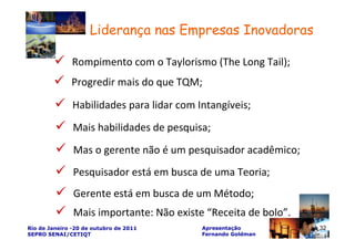 Liderança nas Empresas Inovadoras

               Rompimento com o Taylorismo (The Long Tail);
              Progredir mais do que TQM;

               Habilidades para lidar com Intangíveis;
               Mais habilidades de pesquisa;
               Mas o gerente não é um pesquisador acadêmico;
               Pesquisador está em busca de uma Teoria;
               Gerente está em busca de um Método;
               Mais importante: Não existe “Receita de bolo”.
Rio de Janeiro -20 de outubro de 2011      Apresentação         32   32
SEPRO SENAI/CETIQT                         Fernando Goldman
 