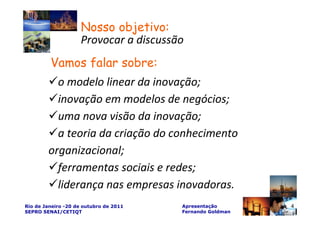 Nosso objetivo:
                     Provocar a discussão
         Vamos falar sobre:
          o modelo linear da inovação;
          inovação em modelos de negócios;
          uma nova visão da inovação;
          a teoria da criação do conhecimento
        organizacional;
          ferramentas sociais e redes;
          liderança nas empresas inovadoras.
Rio de Janeiro -20 de outubro de 2011   Apresentação       4
SEPRO SENAI/CETIQT                      Fernando Goldman
 