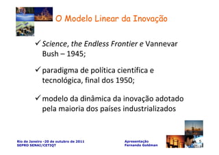 O Modelo Linear da Inovação

             Science, the Endless Frontier e Vannevar
             Bush – 1945;
             paradigma de política científica e
             tecnológica, final dos 1950;

             modelo da dinâmica da inovação adotado
             pela maioria dos países industrializados


Rio de Janeiro -20 de outubro de 2011   Apresentação       5
SEPRO SENAI/CETIQT                      Fernando Goldman
 
