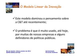 O Modelo Linear da Inovação


             Este modelo dominou o pensamento sobre
             a C&T até recentemente;

             O problema é que é muito usado, até hoje,
             por muitas de nossas empresas e alguns
             definidores de políticas públicas.



Rio de Janeiro -20 de outubro de 2011   Apresentação       6
SEPRO SENAI/CETIQT                      Fernando Goldman
 