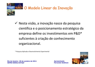 O Modelo Linear da Inovação



              Nesta visão, a inovação nasce da pesquisa
              científica e o posicionamento estratégico da
              empresa define os investimentos em P&D*
              suficientes à criação de conhecimento
              organizacional.

         * Pesquisa Aplicada e Desenvolvimento Experimental




Rio de Janeiro -20 de outubro de 2011                         Apresentação       7
SEPRO SENAI/CETIQT                                            Fernando Goldman
 