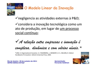 O Modelo Linear da Inovação

             negligencia as atividades externas à P&D;
           considera a inovação tecnológica como um
         ato de produção, em lugar de um processo
         social contínuo;

           A relação entre empresas e inovação é
         complexa, dinâmica e com vários níveis.*
         *LAM, A. Organizational Inovation. In: FAGERBERG, J.; MOWERY, D. C.; NELSON, R. Oxford
         Handbook of Innovation. Oxford University Press, 2005.


Rio de Janeiro -20 de outubro de 2011                              Apresentação                   8
SEPRO SENAI/CETIQT                                                 Fernando Goldman
 