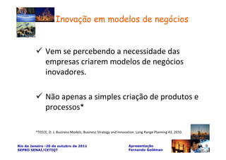 Inovação em modelos de negócios


               Vem se percebendo a necessidade das
               empresas criarem modelos de negócios
               inovadores.

               Não apenas a simples criação de produtos e
               processos*

         *TEECE, D. J. Business Models, Business Strategy and Innovation. Long Range Planning 43, 2010.


Rio de Janeiro -20 de outubro de 2011                               Apresentação                          9
SEPRO SENAI/CETIQT                                                  Fernando Goldman
 