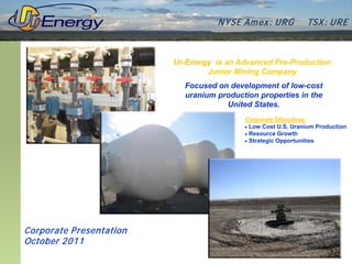 N YSE Am ex : UR G         TSX : UR E



                          Ur-Energy is an Advanced Pre-Production
                                  Junior Mining Company
                            Focused on development of low-cost
                            uranium production properties in the
                                      United States.
                                           Corporate Objectives:
                                           • Low Cost U.S. Uranium Production
                                           • Resource Growth
                                           • Strategic Opportunities




Corporate P resentation
October 2011
 
