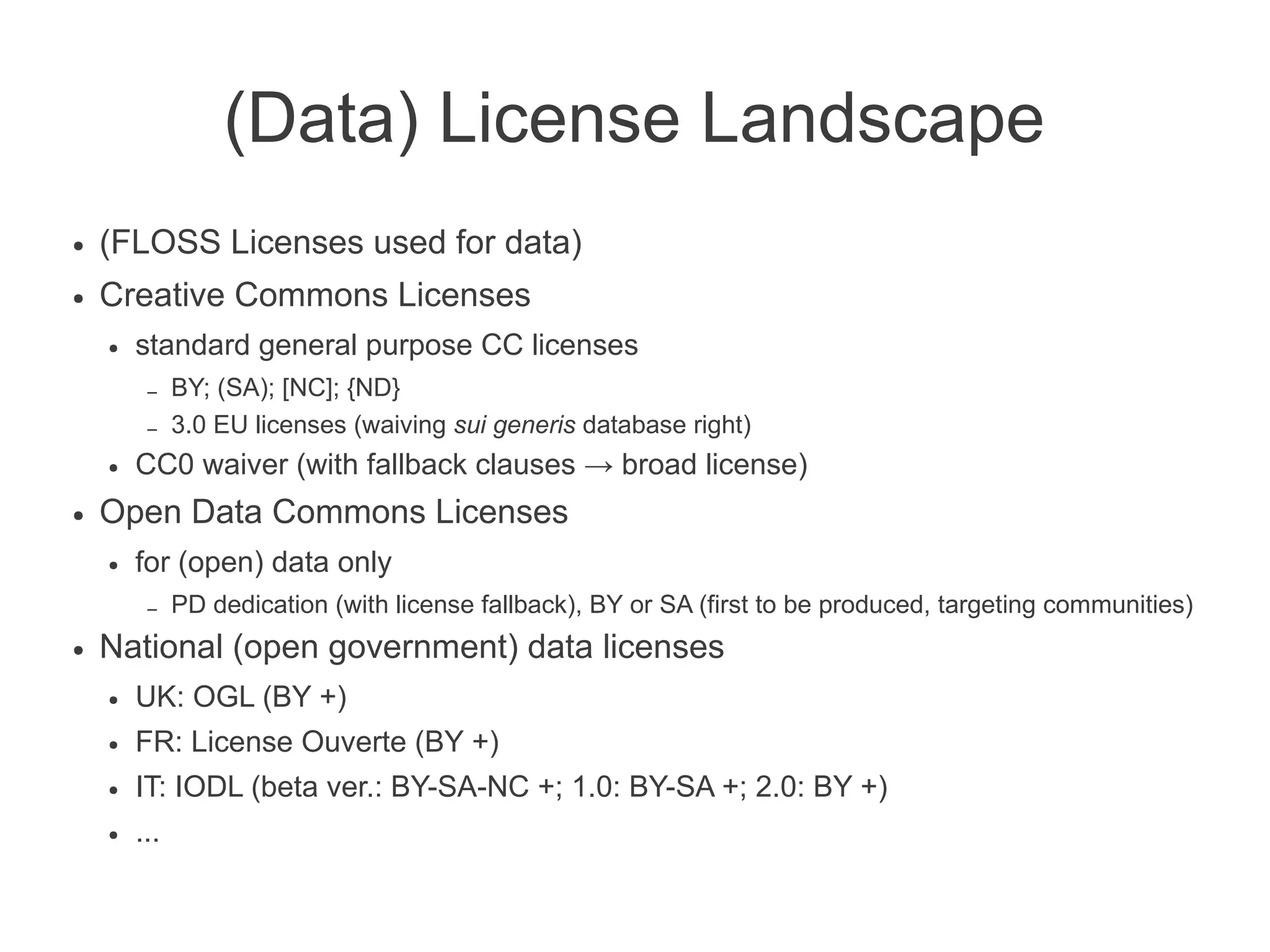 (Data) License Landscape
●   (FLOSS Licenses used for data)
●   Creative Commons Licenses
    ●   standard general purpose CC licenses
         –    BY; (SA); [NC]; {ND}
         –    3.0 EU licenses (waiving sui generis database right)
    ●   CC0 waiver (with fallback clauses → broad license)
●   Open Data Commons Licenses
    ●   for (open) data only
         –    PD dedication (with license fallback), BY or SA (first to be produced, targeting communities)
●   National (open government) data licenses
    ●   UK: OGL (BY +)
    ●   FR: License Ouverte (BY +)
    ●   IT: IODL (beta ver.: BY-SA-NC +; 1.0: BY-SA +; 2.0: BY +)
    ●   ...
 