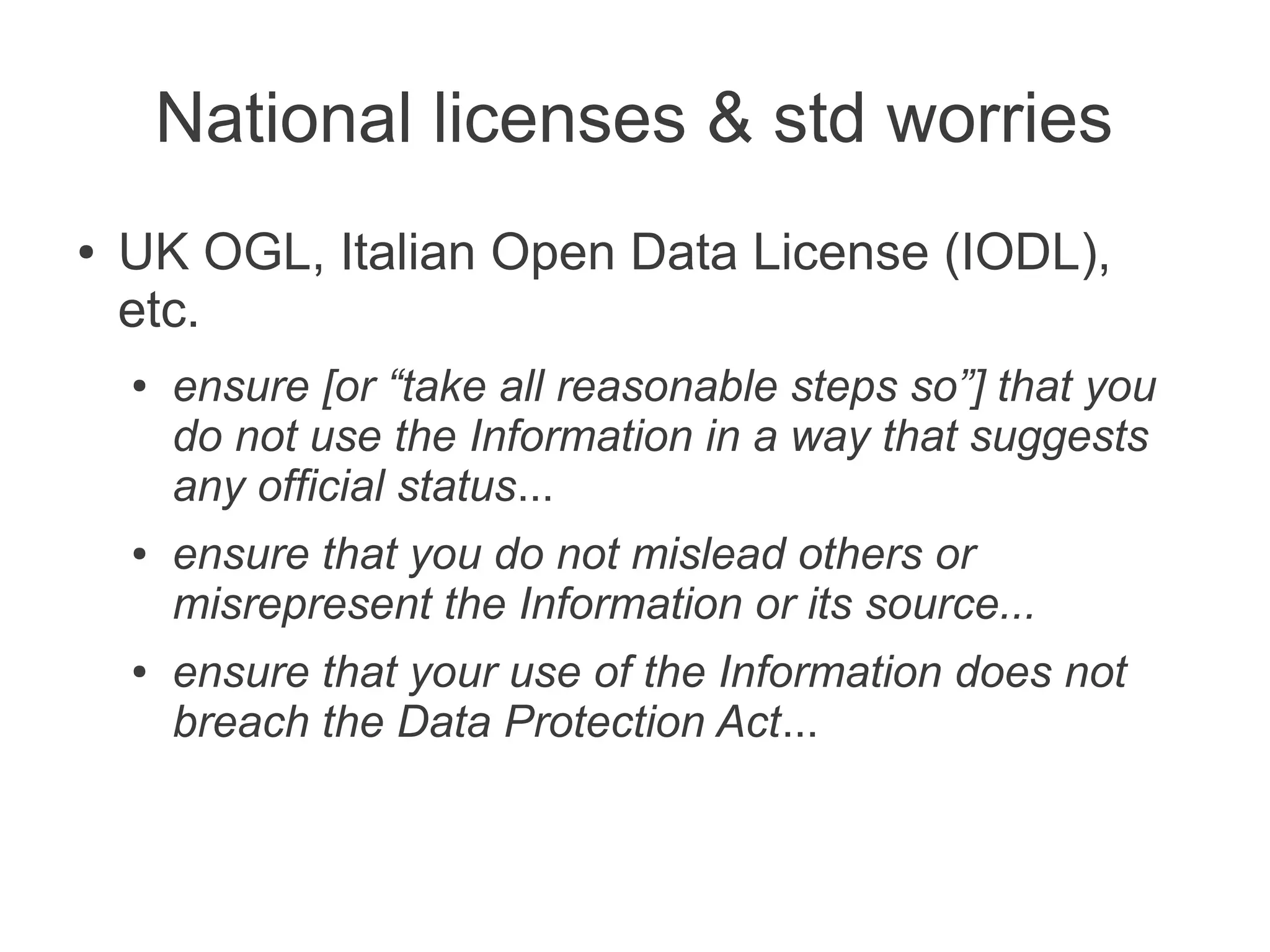 National licenses & std worries
●   UK OGL, Italian Open Data License (IODL),
    etc.
    ●   ensure [or “take all reasonable steps so”] that you
        do not use the Information in a way that suggests
        any official status...
    ●   ensure that you do not mislead others or
        misrepresent the Information or its source...
    ●   ensure that your use of the Information does not
        breach the Data Protection Act...
 