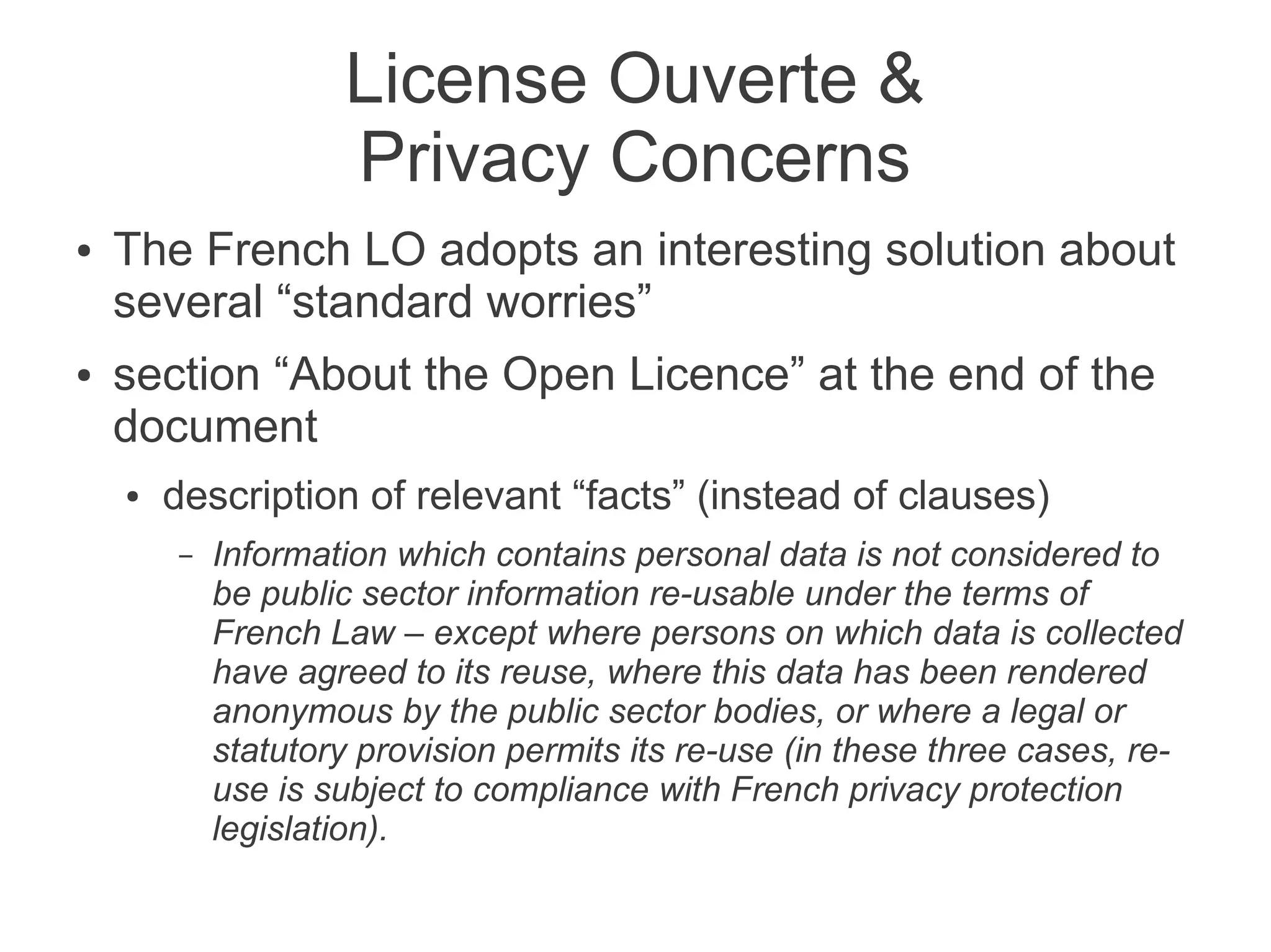 License Ouverte &
                    Privacy Concerns
●   The French LO adopts an interesting solution about
    several “standard worries”
●   section “About the Open Licence” at the end of the
    document
    ●   description of relevant “facts” (instead of clauses)
        –   Information which contains personal data is not considered to
            be public sector information re-usable under the terms of
            French Law – except where persons on which data is collected
            have agreed to its reuse, where this data has been rendered
            anonymous by the public sector bodies, or where a legal or
            statutory provision permits its re-use (in these three cases, re-
            use is subject to compliance with French privacy protection
            legislation).
 