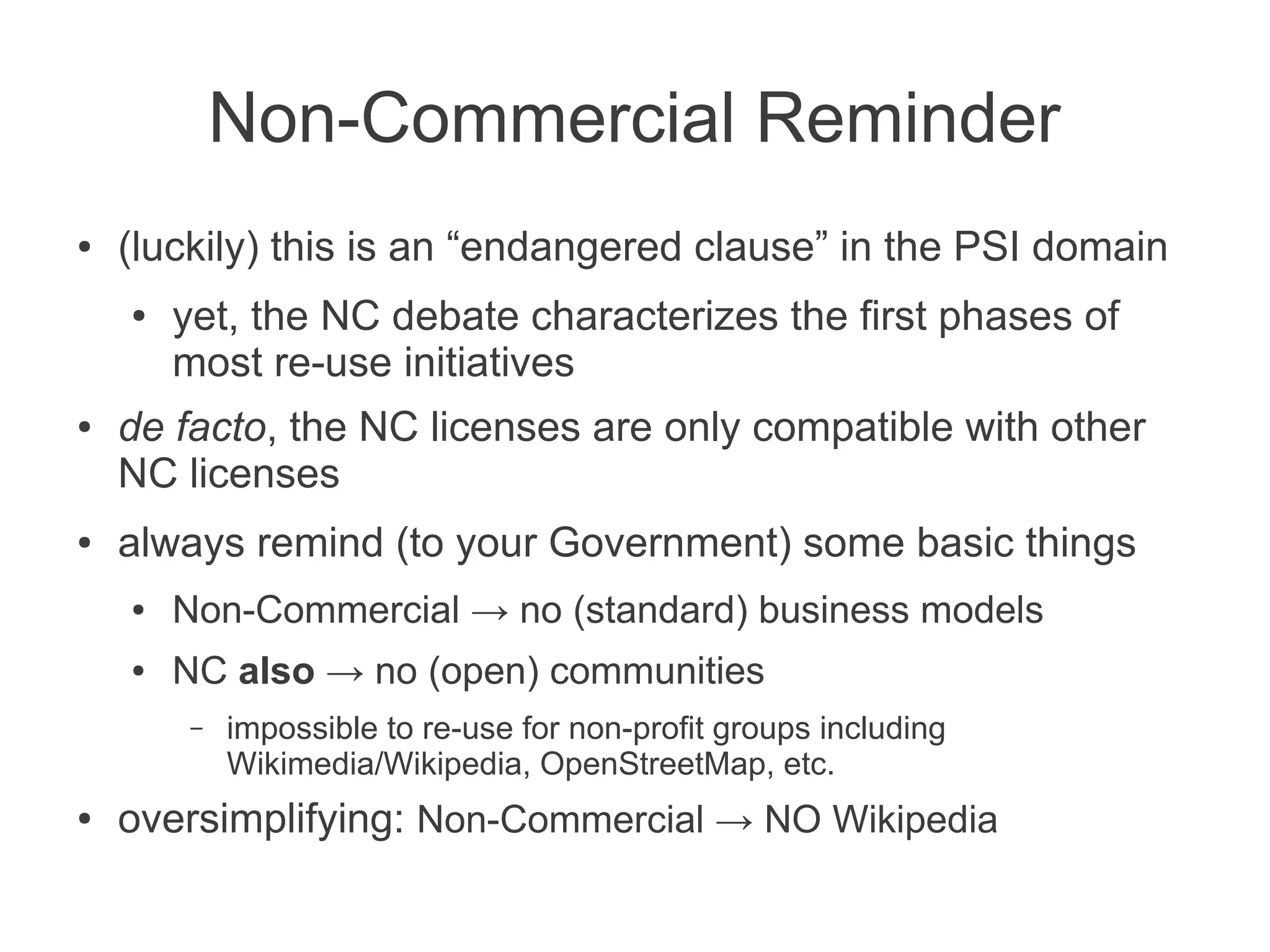 Non-Commercial Reminder
●   (luckily) this is an “endangered clause” in the PSI domain
    ●   yet, the NC debate characterizes the first phases of
        most re-use initiatives
●   de facto, the NC licenses are only compatible with other
    NC licenses
●   always remind (to your Government) some basic things
    ●   Non-Commercial → no (standard) business models
    ●   NC also → no (open) communities
         –   impossible to re-use for non-profit groups including
             Wikimedia/Wikipedia, OpenStreetMap, etc.
●   oversimplifying: Non-Commercial → NO Wikipedia
 
