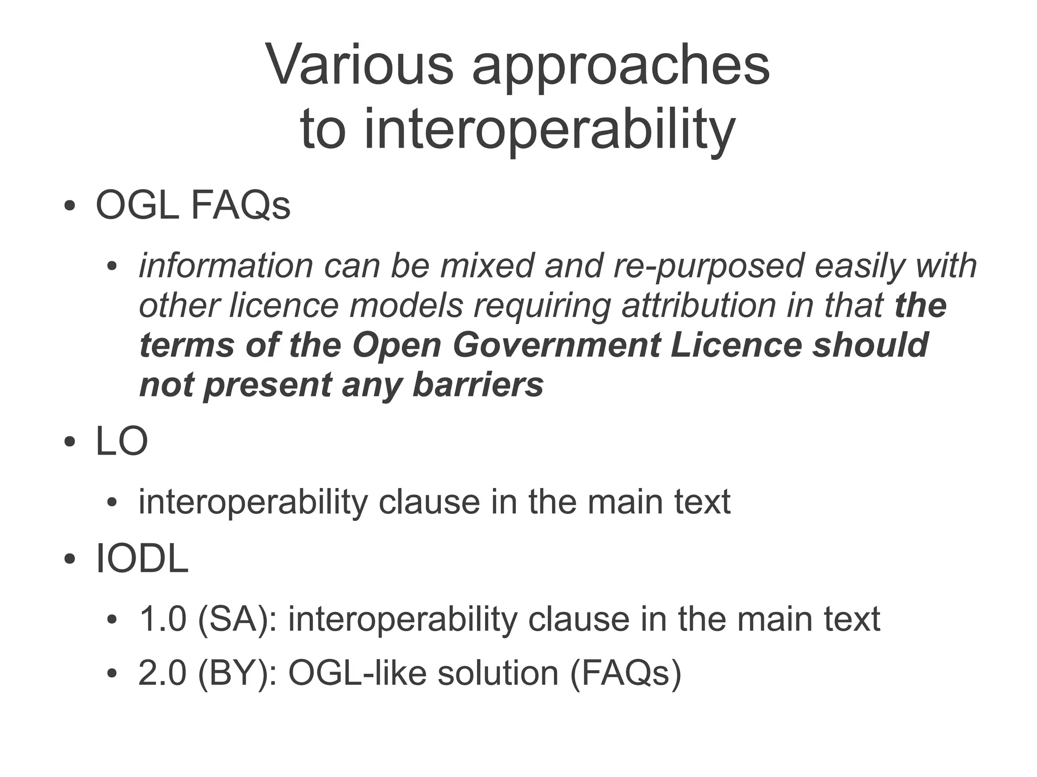 Various approaches
                 to interoperability
●   OGL FAQs
    ●   information can be mixed and re-purposed easily with
        other licence models requiring attribution in that the
        terms of the Open Government Licence should
        not present any barriers
●   LO
    ●   interoperability clause in the main text
●   IODL
    ●   1.0 (SA): interoperability clause in the main text
    ●   2.0 (BY): OGL-like solution (FAQs)
 
